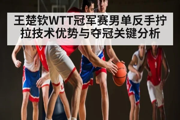 王楚钦WTT冠军赛男单反手拧拉技术优势与夺冠关键分析
